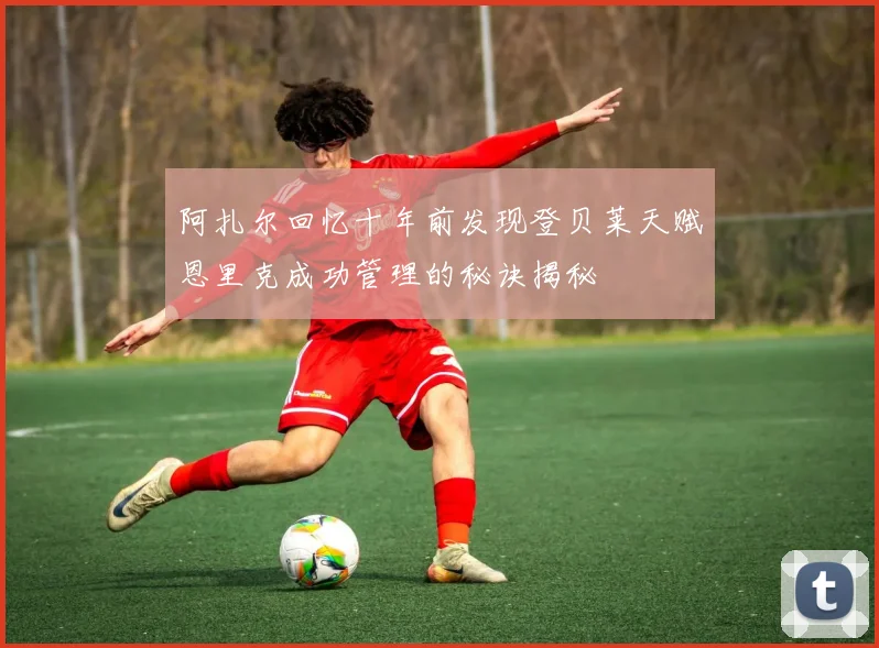 阿扎尔回忆十年前发现登贝莱天赋恩里克成功管理的秘诀揭秘