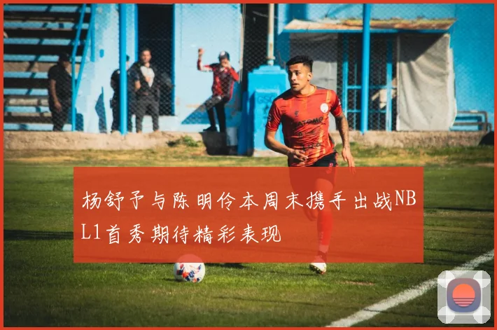 杨舒予与陈明伶本周末携手出战NBL1首秀期待精彩表现