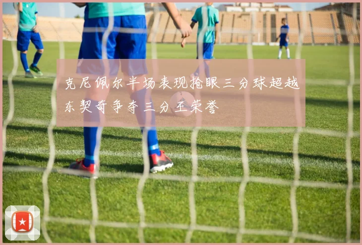 克尼佩尔半场表现抢眼三分球超越东契奇争夺三分王荣誉
