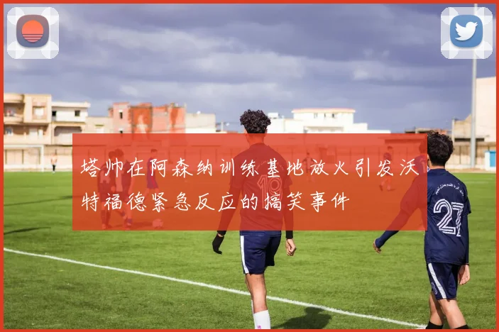 塔帅在阿森纳训练基地放火引发沃特福德紧急反应的搞笑事件