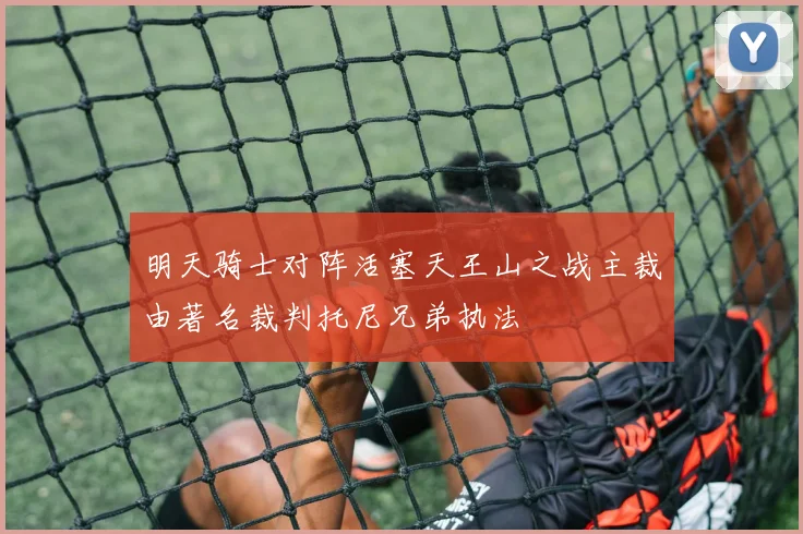 明天骑士对阵活塞天王山之战主裁由著名裁判托尼兄弟执法