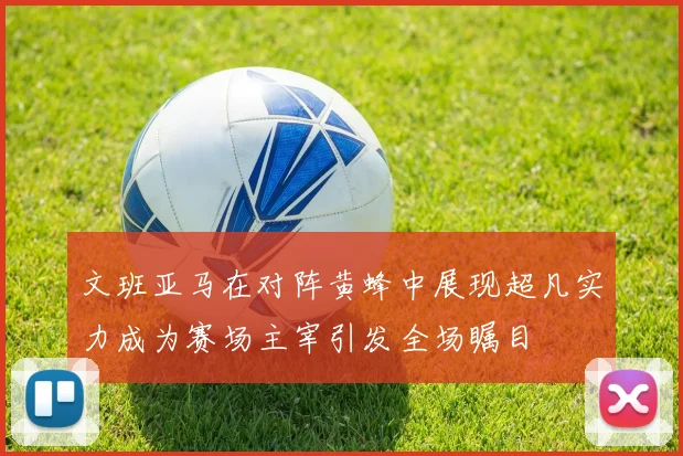 文班亚马在对阵黄蜂中展现超凡实力成为赛场主宰引发全场瞩目