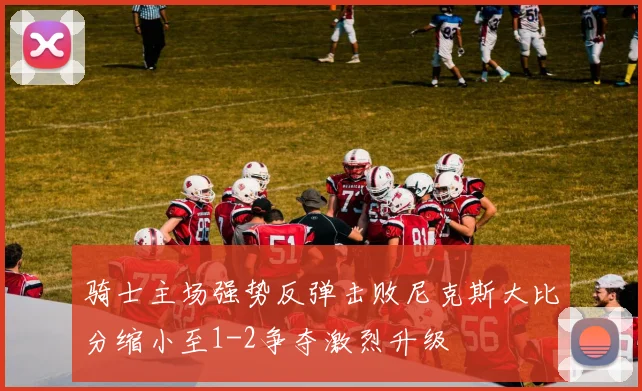 骑士主场强势反弹击败尼克斯大比分缩小至1-2争夺激烈升级