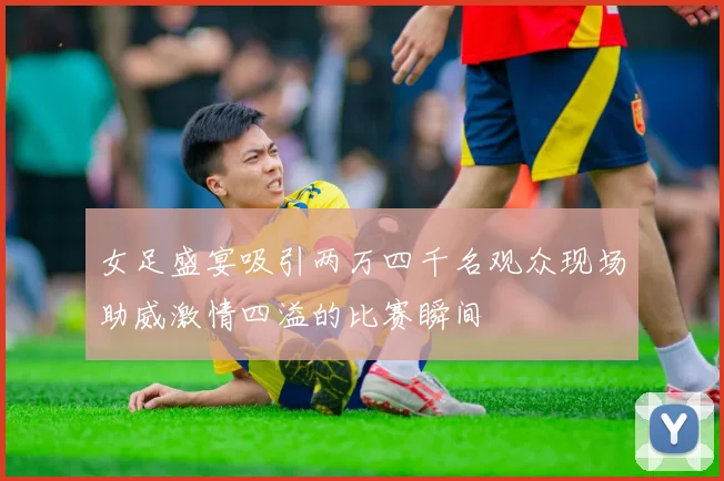 女足盛宴吸引两万四千名观众现场助威激情四溢的比赛瞬间