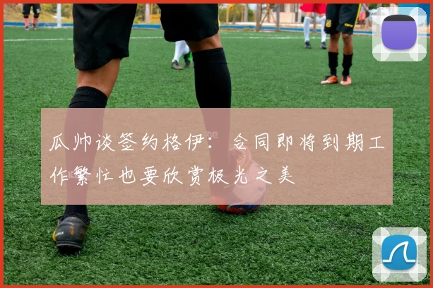 瓜帅谈签约格伊：合同即将到期工作繁忙也要欣赏极光之美