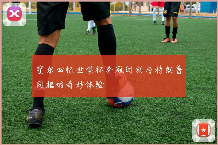 霍尔回忆世俱杯夺冠时刻与特朗普同框的奇妙体验