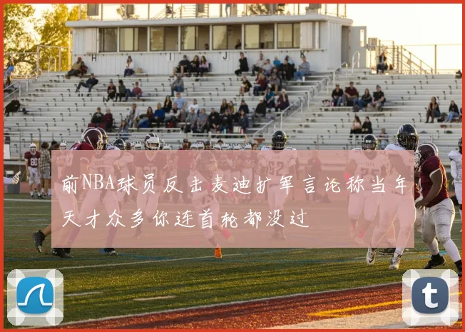 前NBA球员反击麦迪扩军言论称当年天才众多你连首轮都没过