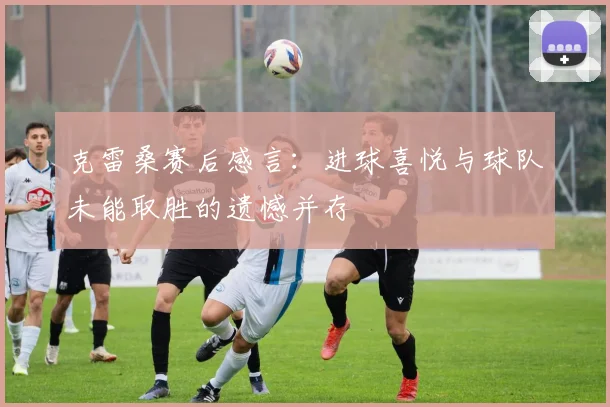 克雷桑赛后感言：进球喜悦与球队未能取胜的遗憾并存