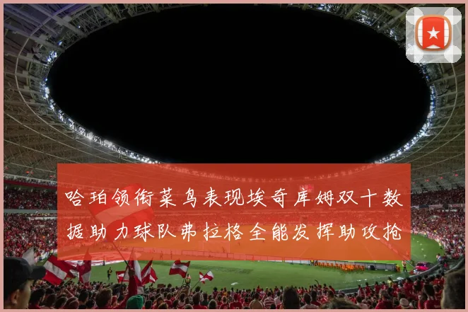 哈珀领衔菜鸟表现埃奇库姆双十数据助力球队弗拉格全能发挥助攻抢板双丰收