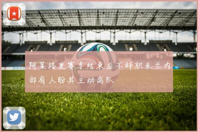 阿莱格里赛季结束后不辞职米兰内部有人盼其主动离队