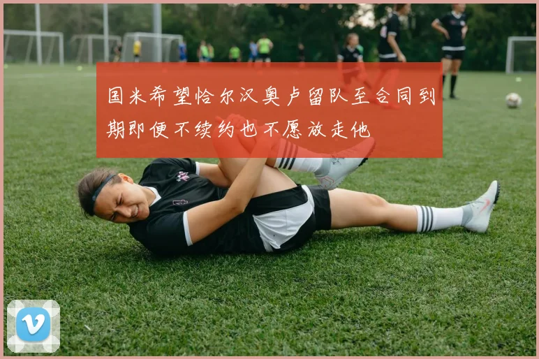 国米希望恰尔汉奥卢留队至合同到期即便不续约也不愿放走他