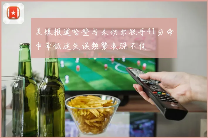 美媒报道哈登与米切尔联手41分命中率低迷失误频繁表现不佳