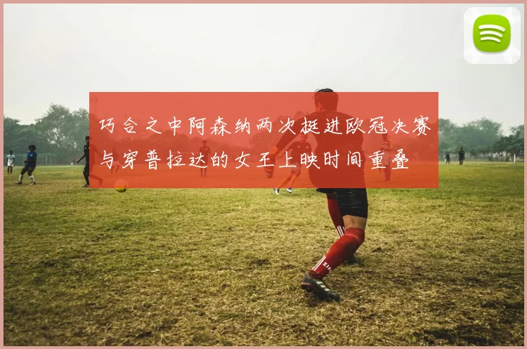 巧合之中阿森纳两次挺进欧冠决赛与穿普拉达的女王上映时间重叠