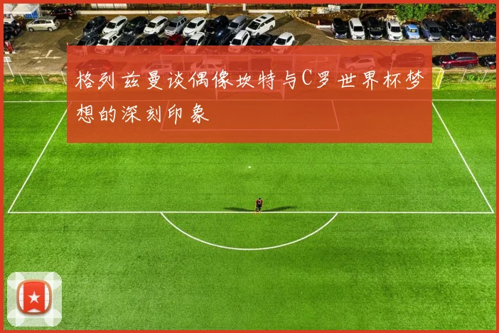 格列兹曼谈偶像坎特与C罗世界杯梦想的深刻印象