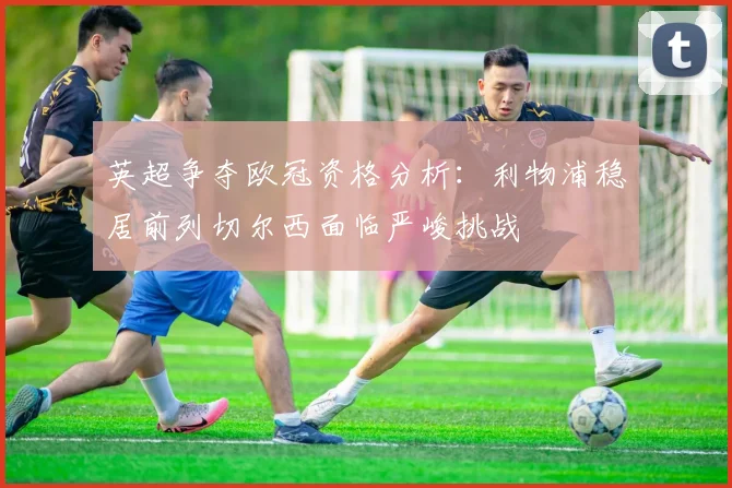英超争夺欧冠资格分析：利物浦稳居前列切尔西面临严峻挑战