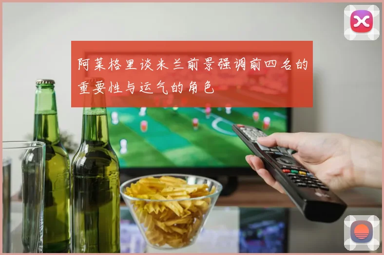 阿莱格里谈米兰前景强调前四名的重要性与运气的角色