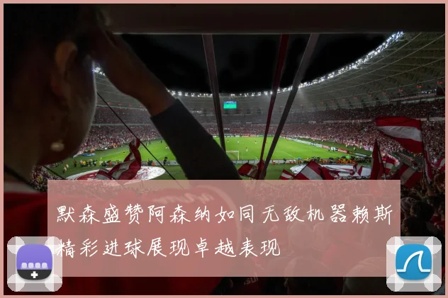 默森盛赞阿森纳如同无敌机器赖斯精彩进球展现卓越表现