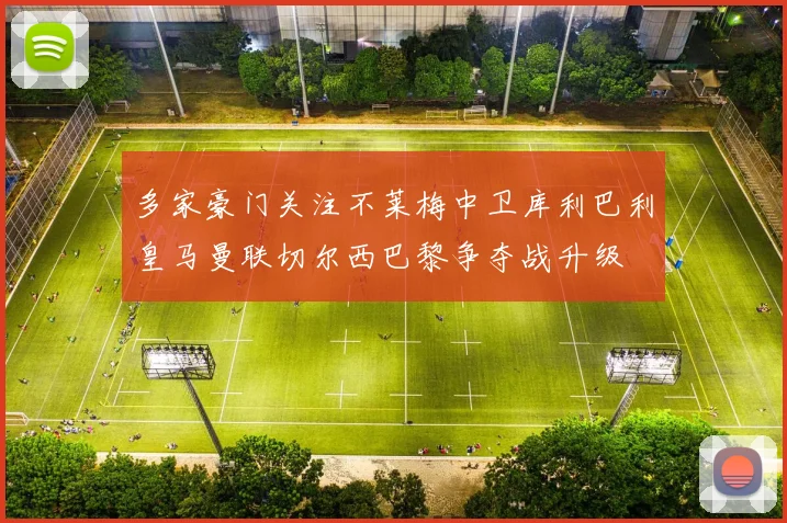 多家豪门关注不莱梅中卫库利巴利皇马曼联切尔西巴黎争夺战升级
