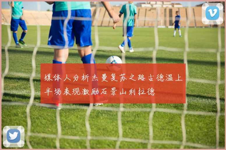 媒体人分析杰曼复苏之路古德温上半场表现激励石景山利拉德