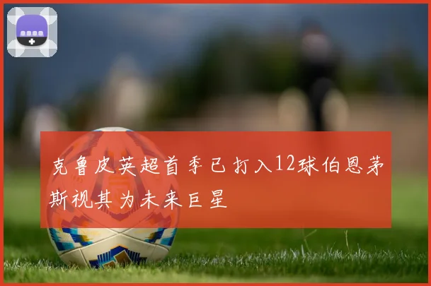 克鲁皮英超首季已打入12球伯恩茅斯视其为未来巨星
