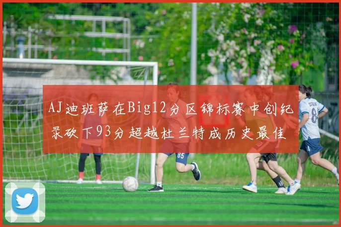AJ迪班萨在Big12分区锦标赛中创纪录砍下93分超越杜兰特成历史最佳