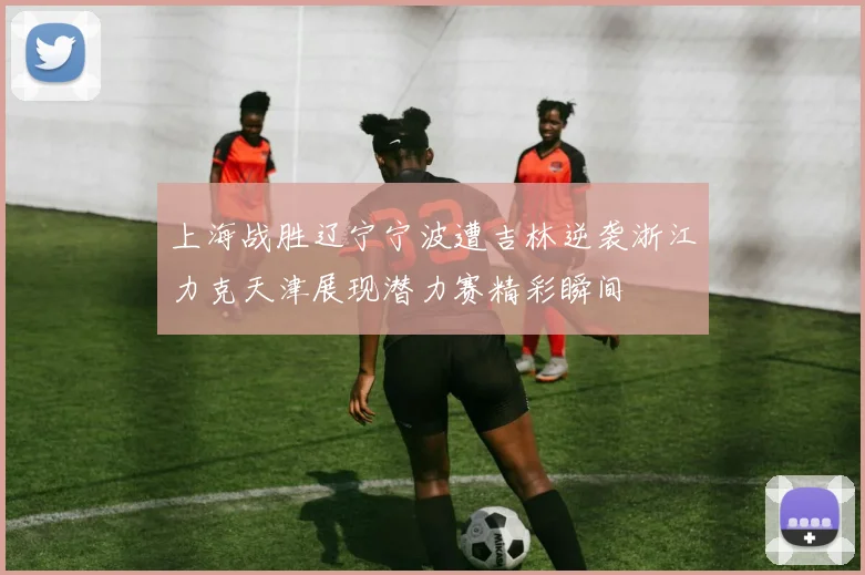 上海战胜辽宁宁波遭吉林逆袭浙江力克天津展现潜力赛精彩瞬间